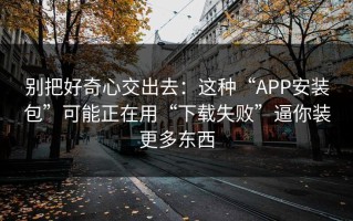 别把好奇心交出去：这种“APP安装包”可能正在用“下载失败”逼你装更多东西