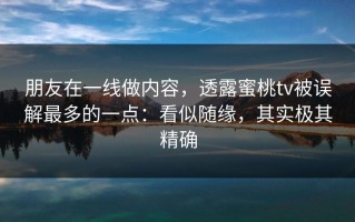 朋友在一线做内容，透露蜜桃tv被误解最多的一点：看似随缘，其实极其精确