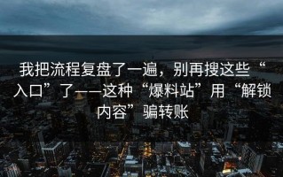 我把流程复盘了一遍，别再搜这些“入口”了——这种“爆料站”用“解锁内容”骗转账