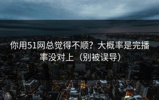 你用51网总觉得不顺？大概率是完播率没对上（别被误导）