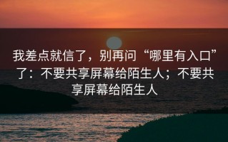 我差点就信了，别再问“哪里有入口”了：不要共享屏幕给陌生人；不要共享屏幕给陌生人