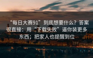 “每日大赛91”到底想要什么？答案很直接：用“下载失败”逼你装更多东西；把家人也提醒到位