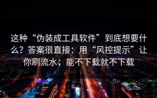 这种“伪装成工具软件”到底想要什么？答案很直接：用“风控提示”让你刷流水；能不下载就不下载