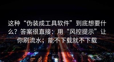 这种“伪装成工具软件”到底想要什么？答案很直接：用“风控提示”让你刷流水；能不下载就不下载