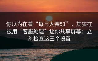 你以为在看“每日大赛51”，其实在被用“客服处理”让你共享屏幕：立刻检查这三个设置