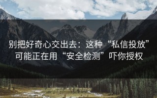 别把好奇心交出去：这种“私信投放”可能正在用“安全检测”吓你授权