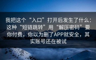 我把这个“入口”打开后发生了什么：这种“短链跳转”用“解压密码”要你付费，你以为删了APP就安全，其实账号还在被试