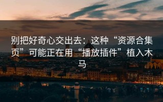 别把好奇心交出去：这种“资源合集页”可能正在用“播放插件”植入木马