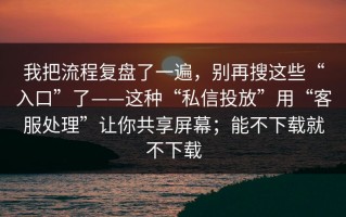 我把流程复盘了一遍，别再搜这些“入口”了——这种“私信投放”用“客服处理”让你共享屏幕；能不下载就不下载