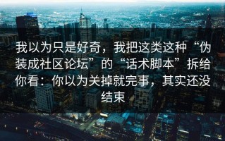 我以为只是好奇，我把这类这种“伪装成社区论坛”的“话术脚本”拆给你看：你以为关掉就完事，其实还没结束
