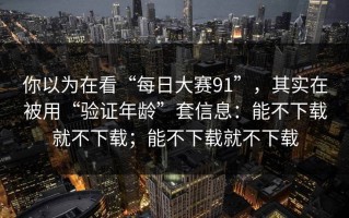 你以为在看“每日大赛91”，其实在被用“验证年龄”套信息：能不下载就不下载；能不下载就不下载