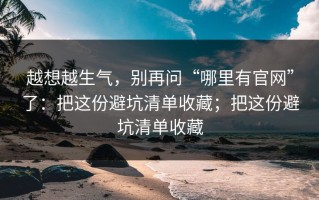 越想越生气，别再问“哪里有官网”了：把这份避坑清单收藏；把这份避坑清单收藏