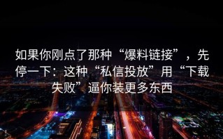 如果你刚点了那种“爆料链接”，先停一下：这种“私信投放”用“下载失败”逼你装更多东西