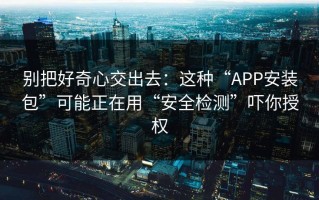 别把好奇心交出去：这种“APP安装包”可能正在用“安全检测”吓你授权