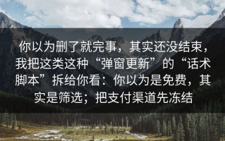你以为删了就完事，其实还没结束，我把这类这种“弹窗更新”的“话术脚本”拆给你看：你以为是免费，其实是筛选；把支付渠道先冻结