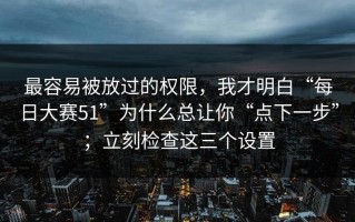 最容易被放过的权限，我才明白“每日大赛51”为什么总让你“点下一步”；立刻检查这三个设置