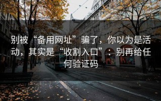 别被“备用网址”骗了，你以为是活动，其实是“收割入口”：别再给任何验证码