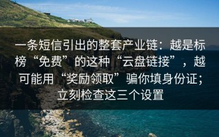 一条短信引出的整套产业链：越是标榜“免费”的这种“云盘链接”，越可能用“奖励领取”骗你填身份证；立刻检查这三个设置