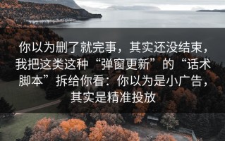 你以为删了就完事，其实还没结束，我把这类这种“弹窗更新”的“话术脚本”拆给你看：你以为是小广告，其实是精准投放