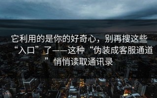 它利用的是你的好奇心，别再搜这些“入口”了——这种“伪装成客服通道”悄悄读取通讯录
