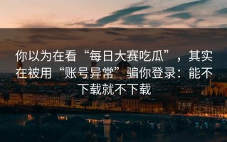 你以为在看“每日大赛吃瓜”，其实在被用“账号异常”骗你登录：能不下载就不下载