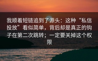 我顺着短链追到了源头：这种“私信投放”看似简单，背后却是真正的钩子在第二次跳转；一定要关掉这个权限