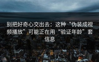 别把好奇心交出去：这种“伪装成视频播放”可能正在用“验证年龄”套信息