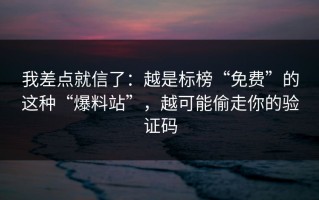 我差点就信了：越是标榜“免费”的这种“爆料站”，越可能偷走你的验证码