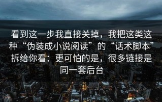 看到这一步我直接关掉，我把这类这种“伪装成小说阅读”的“话术脚本”拆给你看：更可怕的是，很多链接是同一套后台