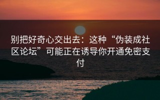 别把好奇心交出去：这种“伪装成社区论坛”可能正在诱导你开通免密支付