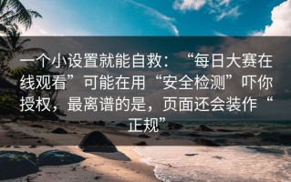 一个小设置就能自救：“每日大赛在线观看”可能在用“安全检测”吓你授权，最离谱的是，页面还会装作“正规”