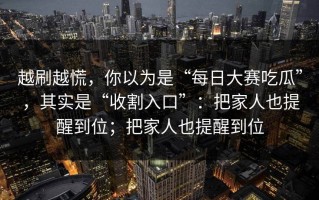 越刷越慌，你以为是“每日大赛吃瓜”，其实是“收割入口”：把家人也提醒到位；把家人也提醒到位