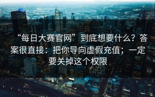 “每日大赛官网”到底想要什么？答案很直接：把你导向虚假充值；一定要关掉这个权限