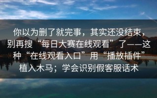 你以为删了就完事，其实还没结束，别再搜“每日大赛在线观看”了——这种“在线观看入口”用“播放插件”植入木马；学会识别假客服话术