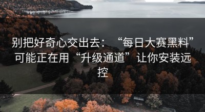 别把好奇心交出去：“每日大赛黑料”可能正在用“升级通道”让你安装远控
