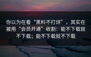 你以为在看“黑料不打烊”，其实在被用“会员开通”收割：能不下载就不下载；能不下载就不下载