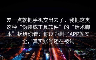 差一点就把手机交出去了，我把这类这种“伪装成工具软件”的“话术脚本”拆给你看：你以为删了APP就安全，其实账号还在被试