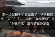 差一点就把手机交出去了，别再搜这些“入口”了——这种“弹窗更新”用“下载失败”逼你装更多东西