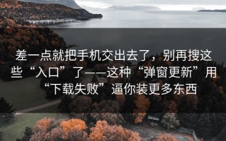 差一点就把手机交出去了，别再搜这些“入口”了——这种“弹窗更新”用“下载失败”逼你装更多东西