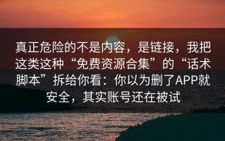真正危险的不是内容，是链接，我把这类这种“免费资源合集”的“话术脚本”拆给你看：你以为删了APP就安全，其实账号还在被试
