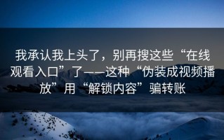 我承认我上头了，别再搜这些“在线观看入口”了——这种“伪装成视频播放”用“解锁内容”骗转账