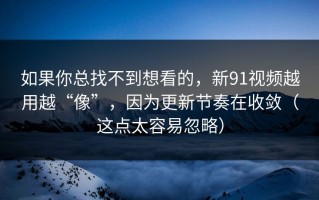 如果你总找不到想看的，新91视频越用越“像”，因为更新节奏在收敛（这点太容易忽略）