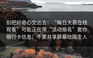 别把好奇心交出去：“每日大赛在线观看”可能正在用“活动报名”套你银行卡信息；不要共享屏幕给陌生人