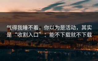 气得我睡不着，你以为是活动，其实是“收割入口”：能不下载就不下载