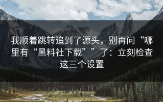 我顺着跳转追到了源头，别再问“哪里有“黑料社下载””了：立刻检查这三个设置
