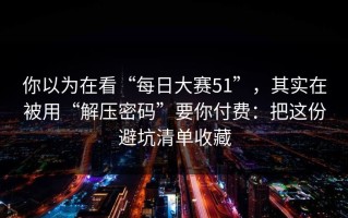 你以为在看“每日大赛51”，其实在被用“解压密码”要你付费：把这份避坑清单收藏