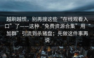 越刷越慌，别再搜这些“在线观看入口”了——这种“免费资源合集”用“加群”引流到杀猪盘；先做这件事再说