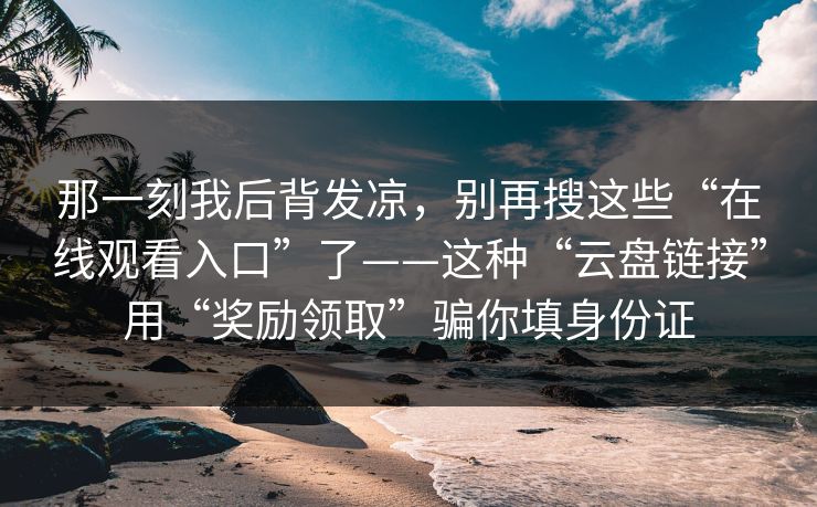 那一刻我后背发凉,别再搜这些“在线观看入口”了——这种“云盘链接”用“奖励领取”骗你填身份证-第1张图片-今日每日大赛入口 那一刻我后背发凉,别再搜这些“在线观看入口”了——这种“云盘链接”用“奖励领取”骗你填身份证-第1张图片-今日每日大赛入口