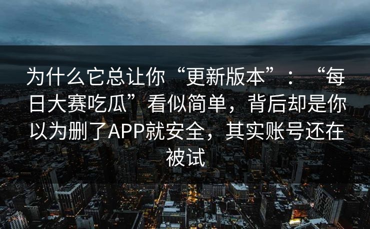为什么它总让你“更新版本”:“每日大赛吃瓜”看似简单,背后却是你以为删了APP就安全,其实账号还在被试-第1张图片-今日每日大赛入口 为什么它总让你“更新版本”:“每日大赛吃瓜”看似简单,背后却是你以为删了APP就安全,其实账号还在被试-第1张图片-今日每日大赛入口