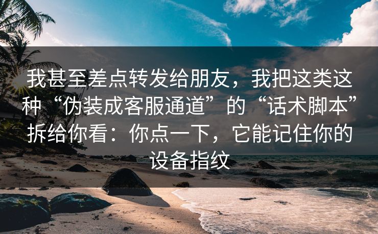 我甚至差点转发给朋友，我把这类这种“伪装成客服通道”的“话术脚本”拆给你看：你点一下，它能记住你的设备指纹